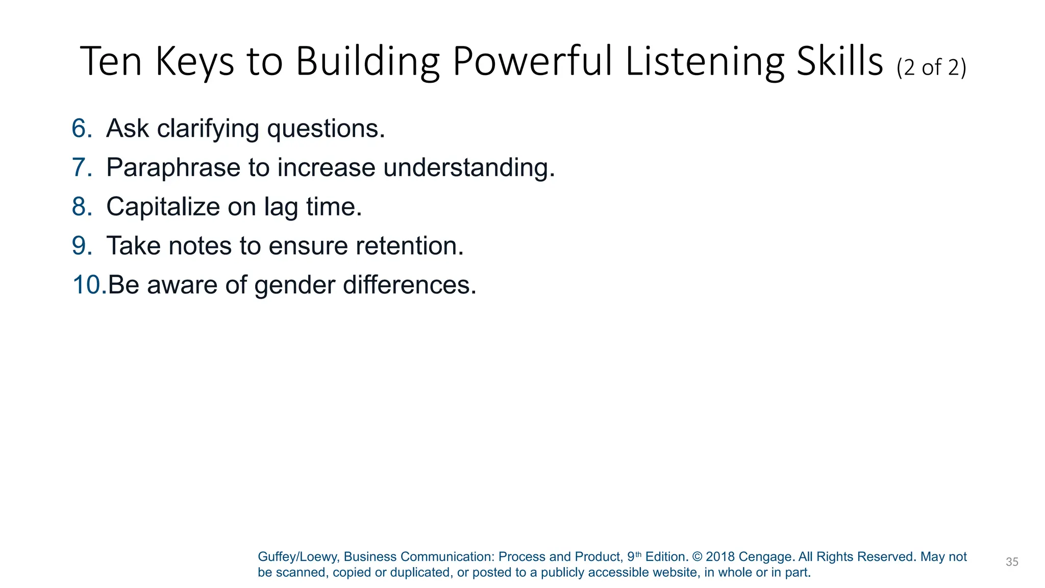 Guffey/Loewy, Business Communication: Process and Product, 9th
Edition. © 2018 Cengage. All Rights Reserved. May not
be scanned, copied or duplicated, or posted to a publicly accessible website, in whole or in part.
35
Ten Keys to Building Powerful Listening Skills (2 of 2)
6. Ask clarifying questions.
7. Paraphrase to increase understanding.
8. Capitalize on lag time.
9. Take notes to ensure retention.
10.Be aware of gender differences.
 