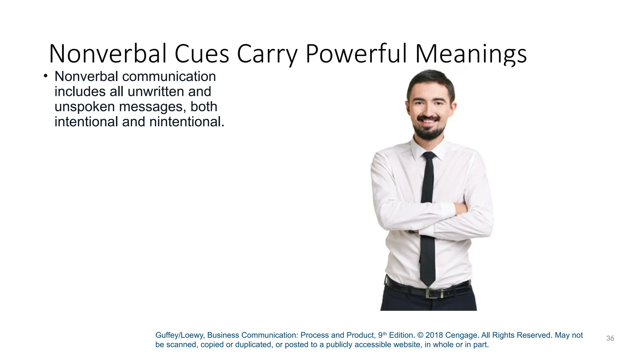 Guffey/Loewy, Business Communication: Process and Product, 9th
Edition. © 2018 Cengage. All Rights Reserved. May not
be scanned, copied or duplicated, or posted to a publicly accessible website, in whole or in part.
36
Nonverbal Cues Carry Powerful Meanings
• Nonverbal communication
includes all unwritten and
unspoken messages, both
intentional and nintentional.
 