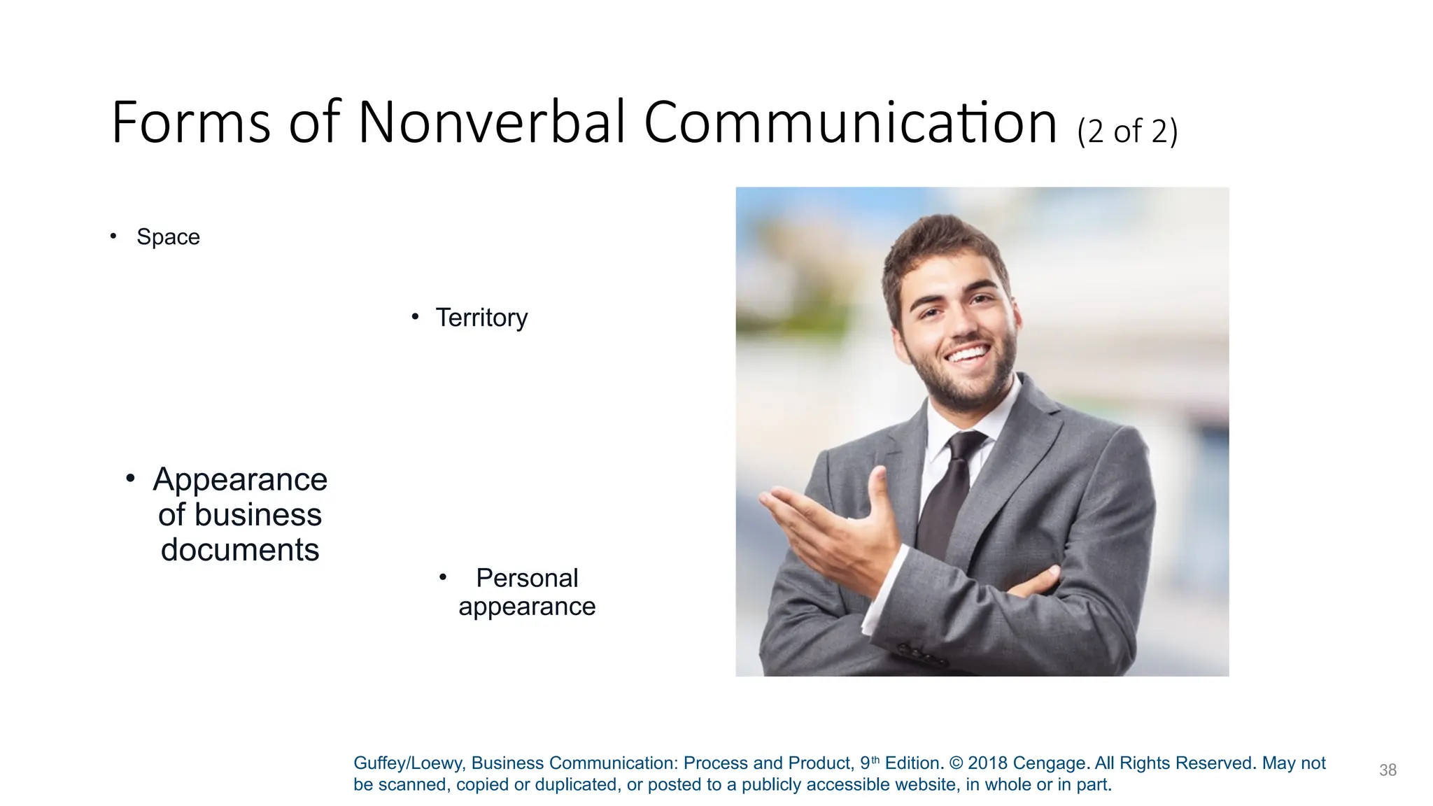Guffey/Loewy, Business Communication: Process and Product, 9th
Edition. © 2018 Cengage. All Rights Reserved. May not
be scanned, copied or duplicated, or posted to a publicly accessible website, in whole or in part.
38
Forms of Nonverbal Communication (2 of 2)
• Space
• Territory
• Appearance
of business
documents
• Personal
appearance
 