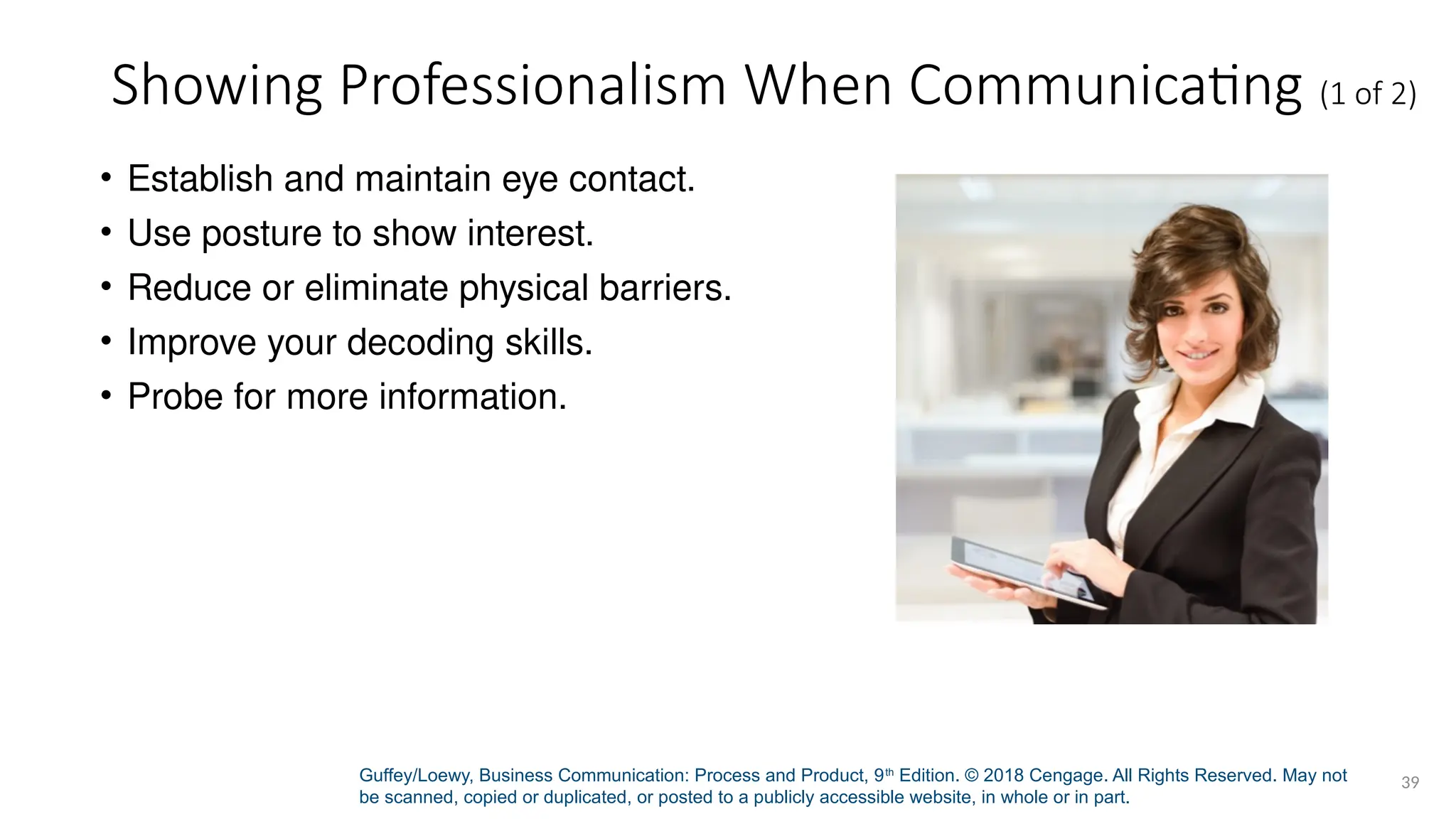 Guffey/Loewy, Business Communication: Process and Product, 9th
Edition. © 2018 Cengage. All Rights Reserved. May not
be scanned, copied or duplicated, or posted to a publicly accessible website, in whole or in part.
39
Showing Professionalism When Communicating (1 of 2)
• Establish and maintain eye contact.
• Use posture to show interest.
• Reduce or eliminate physical barriers.
• Improve your decoding skills.
• Probe for more information.
 