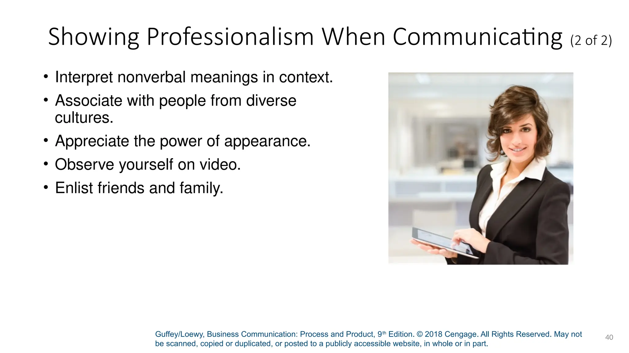 Guffey/Loewy, Business Communication: Process and Product, 9th
Edition. © 2018 Cengage. All Rights Reserved. May not
be scanned, copied or duplicated, or posted to a publicly accessible website, in whole or in part.
40
Showing Professionalism When Communicating (2 of 2)
• Interpret nonverbal meanings in context.
• Associate with people from diverse
cultures.
• Appreciate the power of appearance.
• Observe yourself on video.
• Enlist friends and family.
 