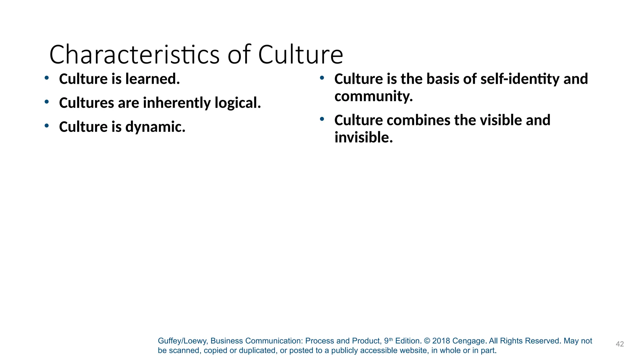 Guffey/Loewy, Business Communication: Process and Product, 9th
Edition. © 2018 Cengage. All Rights Reserved. May not
be scanned, copied or duplicated, or posted to a publicly accessible website, in whole or in part.
42
Characteristics of Culture
• Culture is learned.
• Cultures are inherently logical.
• Culture is dynamic.
• Culture is the basis of self-identity and
community.
• Culture combines the visible and
invisible.
 