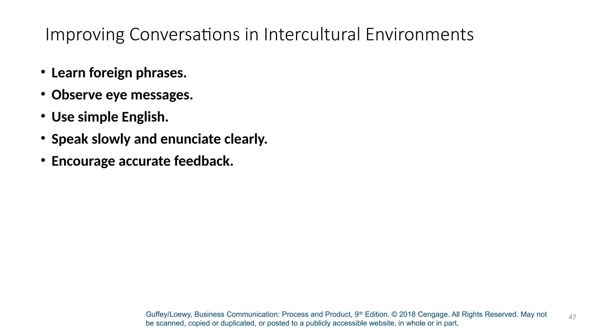 Guffey/Loewy, Business Communication: Process and Product, 9th
Edition. © 2018 Cengage. All Rights Reserved. May not
be scanned, copied or duplicated, or posted to a publicly accessible website, in whole or in part.
47
Improving Conversations in Intercultural Environments
• Learn foreign phrases.
• Observe eye messages.
• Use simple English.
• Speak slowly and enunciate clearly.
• Encourage accurate feedback.
 