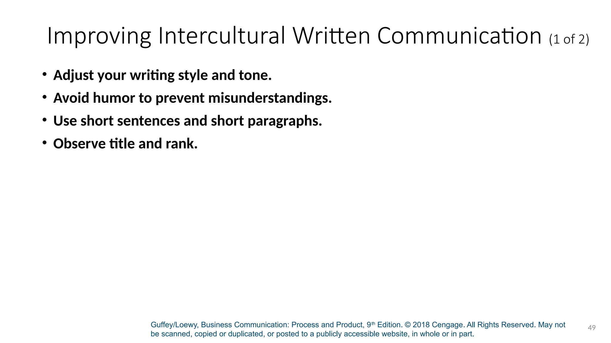 Guffey/Loewy, Business Communication: Process and Product, 9th
Edition. © 2018 Cengage. All Rights Reserved. May not
be scanned, copied or duplicated, or posted to a publicly accessible website, in whole or in part.
49
Improving Intercultural Written Communication (1 of 2)
• Adjust your writing style and tone.
• Avoid humor to prevent misunderstandings.
• Use short sentences and short paragraphs.
• Observe title and rank.
 