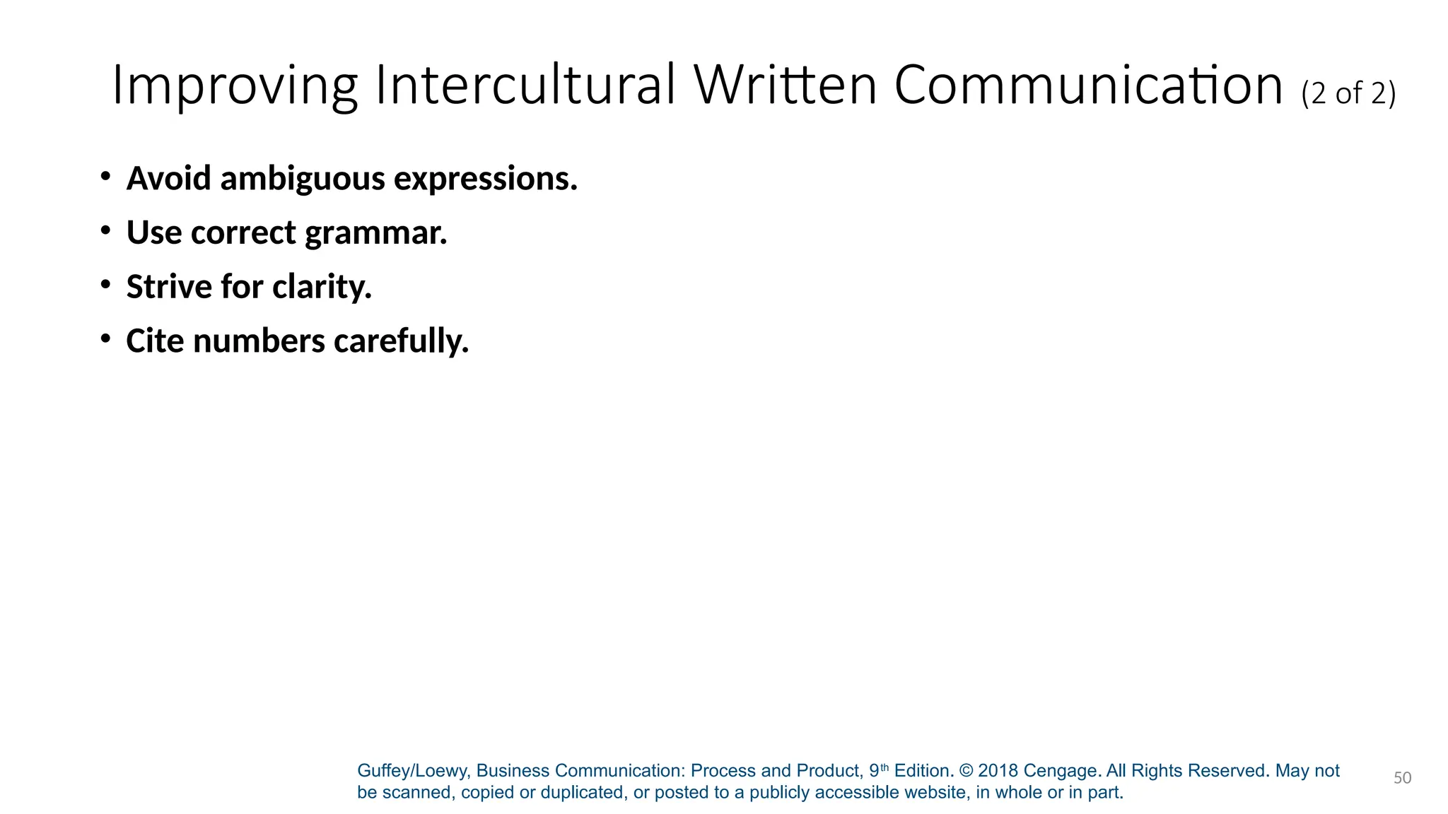 Guffey/Loewy, Business Communication: Process and Product, 9th
Edition. © 2018 Cengage. All Rights Reserved. May not
be scanned, copied or duplicated, or posted to a publicly accessible website, in whole or in part.
50
Improving Intercultural Written Communication (2 of 2)
• Avoid ambiguous expressions.
• Use correct grammar.
• Strive for clarity.
• Cite numbers carefully.
 