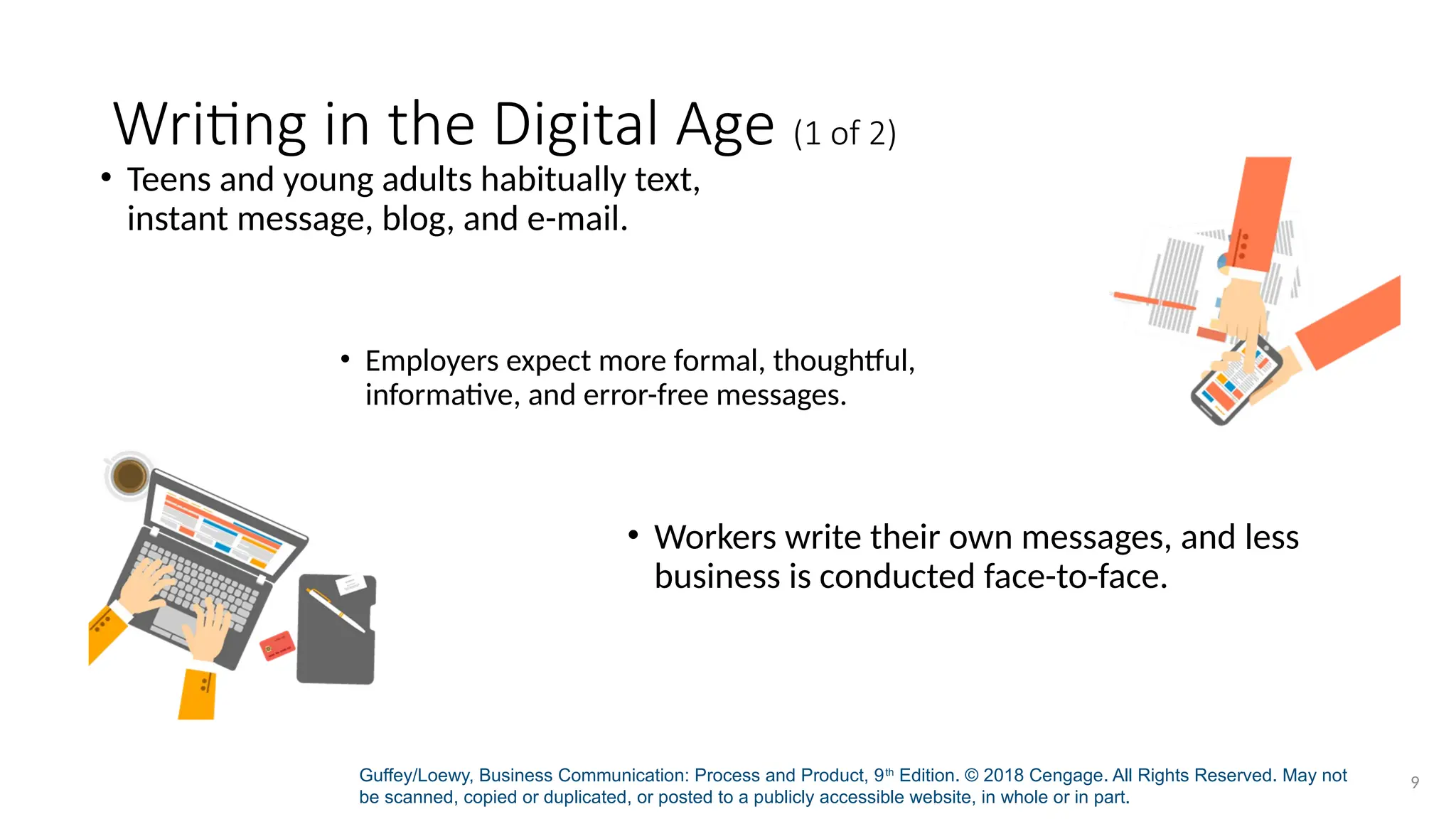 Guffey/Loewy, Business Communication: Process and Product, 9th
Edition. © 2018 Cengage. All Rights Reserved. May not
be scanned, copied or duplicated, or posted to a publicly accessible website, in whole or in part.
9
Writing in the Digital Age (1 of 2)
• Teens and young adults habitually text,
instant message, blog, and e-mail.
• Employers expect more formal, thoughtful,
informative, and error-free messages.
• Workers write their own messages, and less
business is conducted face-to-face.
 