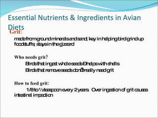 Essential Nutrients & Ingredients in Avian Diets Grit:   made from ground minerals and sand; key in helping bird grind up foodstuffs; stays in the gizzard Who needs grit? Birds that ingest whole seeds – helps with shells Birds that remove seeds don’t really need grit How to feed grit:     1/8 to ½ teaspoon every 2 years.  Over ingestion of grit causes intestinal impaction 
