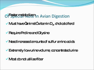 Of Special Note in Avian Digestion Faster metabolism Must have “animal” vitamin D 3 , cholcalciferol Require Proline and Glysine Need increased amounts of sulfur amino acids Extremely low urine volume; concentrated urine Most do not utilize fiber 