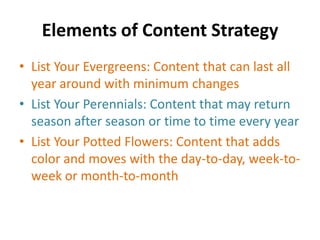 Elements of Content Strategy
• List Your Evergreens: Content that can last all
year around with minimum changes
• List Your Perennials: Content that may return
season after season or time to time every year
• List Your Potted Flowers: Content that adds
color and moves with the day-to-day, week-to-
week or month-to-month
 