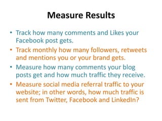 Measure Results
• Track how many comments and Likes your
Facebook post gets.
• Track monthly how many followers, retweets
and mentions you or your brand gets.
• Measure how many comments your blog
posts get and how much traffic they receive.
• Measure social media referral traffic to your
website; in other words, how much traffic is
sent from Twitter, Facebook and LinkedIn?
 