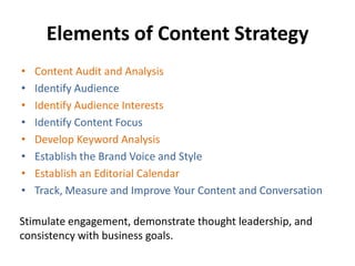 Elements of Content Strategy
• Content Audit and Analysis
• Identify Audience
• Identify Audience Interests
• Identify Content Focus
• Develop Keyword Analysis
• Establish the Brand Voice and Style
• Establish an Editorial Calendar
• Track, Measure and Improve Your Content and Conversation
Stimulate engagement, demonstrate thought leadership, and
consistency with business goals.
 