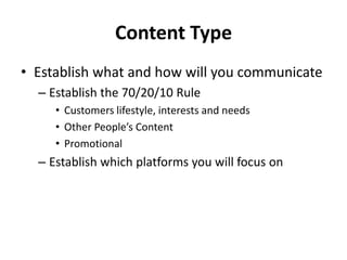 Content Type
• Establish what and how will you communicate
– Establish the 70/20/10 Rule
• Customers lifestyle, interests and needs
• Other People’s Content
• Promotional
– Establish which platforms you will focus on
 
