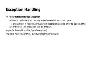 Exception Handling >>  RecordStoreNotOpenException --  Used to indicate that the requested record store is not open. -- For example, if RecordStore.getNumRecords() is called prior to opening the record store, this exception will be thrown. >>public RecordStoreNotOpenException() >>public RecordStoreNotFoundOpen(String message) 