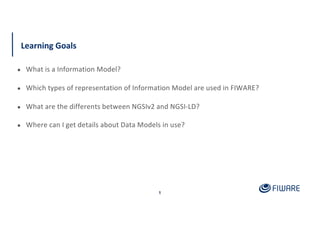 Learning Goals
1
● What is a Information Model?
● Which types of representation of Information Model are used in FIWARE?
●...