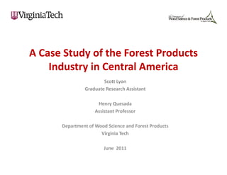 A Case Study of the Forest Products 
A Case Study of the Forest Products
    Industry in Central America
                       Scott Lyon
               Graduate Research Assistant

                     Henry Quesada
                    Assistant Professor

      Department of Wood Science and Forest Products
                      Virginia Tech

                        June  2011
 