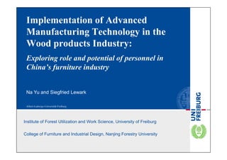 Implementation of Advanced                                                65th FPS
                                                                           Int. Con.
 Manufacturing Technology in the                                           June 2011


 Wood products Industry:
 Exploring role and potential of personnel in
 China’s furniture industry


 Na Yu and Siegfried Lewark




Institute of Forest Utilization and Work Science, University of Freiburg

College of Furniture and Industrial Design, Nanjing Forestry University
 