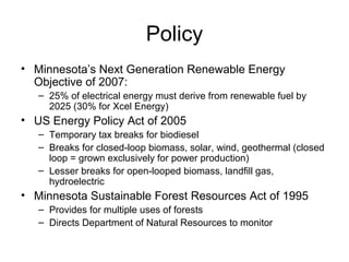 Policy
• Minnesota’s Next Generation Renewable Energy
Objective of 2007:
– 25% of electrical energy must derive from renewable fuel by
2025 (30% for Xcel Energy)

• US Energy Policy Act of 2005
– Temporary tax breaks for biodiesel
– Breaks for closed-loop biomass, solar, wind, geothermal (closed
loop = grown exclusively for power production)
– Lesser breaks for open-looped biomass, landfill gas,
hydroelectric

• Minnesota Sustainable Forest Resources Act of 1995
– Provides for multiple uses of forests
– Directs Department of Natural Resources to monitor

 