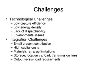 Challenges
• Technological Challenges
–
–
–
–

Low capture efficiency
Low energy density
Lack of dispatchability
Environmental issues

• Integration Challenges
–
–
–
–
–

Small present contribution
High capital costs
Materials ramp up limitations
Storage, location vs. load, transmission lines
Output versus load requirements

 