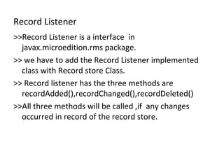 Record Listener >>Record Listener is a interface  in javax.microedition.rms package. >> we have to add the Record Listener implemented class with Record store Class. >> Record listener has the three methods are recordAdded(),recordChanged(),recordDeleted()  >>All three methods will be called ,if  any changes  occurred in record of the record store. 