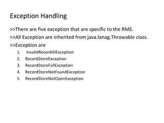 Exception Handling >>There are five exception that are specific to the RMS. >>All Exception are inherited from java.lanag.Throwable class. >>Exception are  InvalidRecordIDException RecordStoreException RecordStoreFullException RecordStoreNotFoundException RecordStoreNotOpenException 