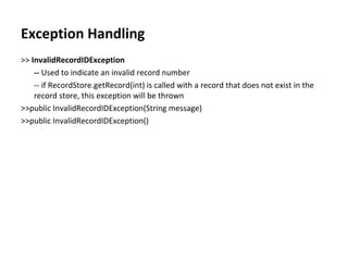 Exception Handling >>  InvalidRecordIDException --  Used to indicate an invalid record number -- if RecordStore.getRecord(int) is called with a record that does not exist in the record store, this exception will be thrown >>public InvalidRecordIDException(String message) >>public InvalidRecordIDException() 