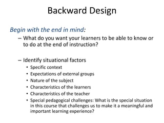 Backward Design
Begin with the end in mind:
– What do you want your learners to be able to know or
to do at the end of instruction?
– Identify situational factors
• Specific context
• Expectations of external groups
• Nature of the subject
• Characteristics of the learners
• Characteristics of the teacher
• Special pedagogical challenges: What is the special situation
in this course that challenges us to make it a meaningful and
important learning experience?
 