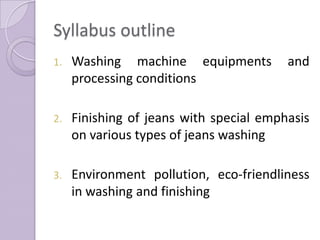 Syllabus outline
1. Washing machine equipments and
processing conditions
2. Finishing of jeans with special emphasis
on various types of jeans washing
3. Environment pollution, eco-friendliness
in washing and finishing
 