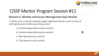 CISSP Mentor Program Session #11
Domain 5: Identity and Access Management Quiz Review
7. What access control method weighs additional factors such as time of
attempted access before granting access?
a. Content-dependent access control
b. Context-dependent access control
c. Role-based access control
d. Task-based access control
B
 