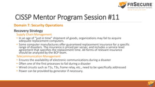 CISSP Mentor Program Session #11
Domain 7: Security Operations
Recovery Strategy
Supply Chain Management
• In an age of “just in time” shipment of goods, organizations may fail to acquire
adequate replacement computers.
• Some computer manufactures offer guaranteed replacement insurance for a specific
range of disasters. The insurance is priced per server, and includes a service level
agreement that specifies the replacement time. All forms of relevant insurance
should be analyzed by the BCP team.
Telecommunication Management
• Ensures the availability of electronic communications during a disaster
• Often one of the first processes to fail during a disaster
• Wired circuits such as T1s, T3s, frame relay, etc., need to be specifically addressed
• Power can be provided by generator if necessary.
 