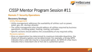 CISSP Mentor Program Session #11
Domain 7: Security Operations
Recovery Strategy
Utility Management
• Utility management addresses the availability of utilities such as power,
water, gas, etc. during a disaster
• The utility management plan should address all utilities required by business
operations, including power, heating, cooling, and water.
• Specific sections should address the unavailability of any required utility.
Recovery options
• Once an organization has determined its maximum tolerable downtime, the
choice of recovery options can be determined. For example, a 10-day MTD
indicates that a cold site may be a reasonable option. An MTD of a few hours
indicates that a redundant site or hot site is a potential option.
 