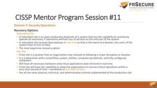 CISSP Mentor Program Session #11
Domain 7: Security Operations
Recovery Options
Redundant Site
• A redundant site is an exact production duplicate of a system that has the capability to seamlessly
operate all necessary IT operations without loss of services to the end user of the system.
• A redundant site receives data backups in real time so that in the event of a disaster, the users of the
system have no loss of data.
• The most expensive recovery option
Hot Site
• A hot site is a location that an organization may relocate to following a major disruption or disaster.
• It is a datacenter with a raised floor, power, utilities, computer peripherals, and fully configured
computers.
• Will have all necessary hardware and critical applications data mirrored in real time.
• A hot site will have the capability to allow the organization to resume critical operations within a
very short period of time—sometimes in less than an hour.
• Has all the same physical, technical, and administrative controls implemented of the production site.
 