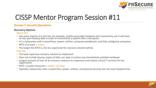CISSP Mentor Program Session #11
Domain 7: Security Operations
Recovery Options
Warm Site
• Has some aspects of a hot site, for example, readily-accessible hardware and connectivity, but it will have
to rely upon backup data in order to reconstitute a system after a disruption.
• It is a datacenter with a raised floor, power, utilities, computer peripherals, and fully configured computers.
• MTD of at least 1-3 days
• The longer the MTD is, the less expensive the recovery solution will be.
Cold Site
• The least expensive recovery solution to implement.
• Does not include backup copies of data, nor does it contain any immediately available hardware.
• Longest amount of time of all recovery solutions to implement and restore critical IT services for the
organization
• MTD—usually measured in weeks, not days.
• Typically a datacenter with a raised floor, power, utilities, and physical security, but not much beyond that.
 