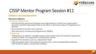 CISSP Mentor Program Session #11
Domain 7: Security Operations
Recovery Options
Reciprocal Agreement
• A bi-directional agreement between two organizations in which one organization
promises another organization that it can move in and share space if it experiences a
disaster.
• Documented in the form of a contract
• Also referred to as Mutual Aid Agreements (MAAs)
Mobile Site
• “datacenters on wheels”: towable trailers that contain racks of computer equipment,
as well as HVAC, fire suppression and physical security.
• A good fit for disasters such as a datacenter flood
• Typically placed within the physical property lines, and are protected by defenses
such as fences, gates, and security cameras
 