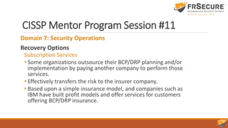 CISSP Mentor Program Session #11
Domain 7: Security Operations
Recovery Options
Subscription Services
• Some organizations outsource their BCP/DRP planning and/or
implementation by paying another company to perform those
services.
• Effectively transfers the risk to the insurer company.
• Based upon a simple insurance model, and companies such as
IBM have built profit models and offer services for customers
offering BCP/DRP insurance.
 