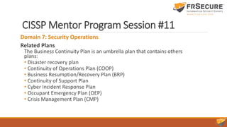 CISSP Mentor Program Session #11
Domain 7: Security Operations
Related Plans
The Business Continuity Plan is an umbrella plan that contains others
plans:
• Disaster recovery plan
• Continuity of Operations Plan (COOP)
• Business Resumption/Recovery Plan (BRP)
• Continuity of Support Plan
• Cyber Incident Response Plan
• Occupant Emergency Plan (OEP)
• Crisis Management Plan (CMP)
 