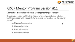 CISSP Mentor Program Session #11
Domain 5: Identity and Access Management Quiz Review
8. An attacker sees a building is protected by security guards, and attacks a
building next door with no guards. What control combination are the security
guards?
a. Physical/Compensating
b. Physical/Detective
c. Physical/Deterrent
d. Physical/Preventive
C
 