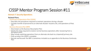 CISSP Mentor Program Session #11
Domain 7: Security Operations
Related Plans
Continuity of Operations Plan (COOP)
• Describes the procedures required to maintain operations during a disaster
• Includes transfer of personnel to an alternate disaster recovery site, and operations of that
site.
Business Recovery Plan (BRP)
• Also known as the Business Resumption Plan
• Details the steps required to restore normal business operations after recovering from a
disruptive event
• May include switching operations from an alternate site back to a (repaired) primary site.
• Picks up when the COOP is complete
• Narrow and focused: the BRP is sometimes included as an appendix to the Business Continuity
Plan
 