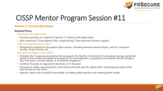 CISSP Mentor Program Session #11
Domain 7: Security Operations
Related Plans
Continuity of Support Plan
• Focuses narrowly on support of specific IT systems and applications
• Also called the IT Contingency Plan, emphasizing IT over general business support
Cyber Incident Response Plan
• Designed to respond to disruptive cyber events, including network-based attacks, worms, computer
viruses, Trojan horses, etc.
Occupant Emergency Plan (OEP)
• Provides the “response procedures for occupants of a facility in the event of a situation posing a potential
threat to the health and safety of personnel, the environment, or property. Such events would include a
fire, hurricane, criminal attack, or a medical emergency.”
• Facilities-focused, as opposed to business or IT-focused.
• Focused on safety and evacuation, and should describe specific safety drills, including evacuation drills
(also known as fire drills)
• Specific safety roles should be described, including safety warden and meeting point leader
 