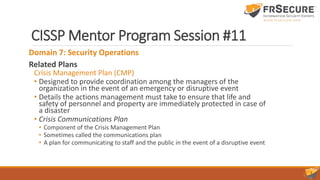 CISSP Mentor Program Session #11
Domain 7: Security Operations
Related Plans
Crisis Management Plan (CMP)
• Designed to provide coordination among the managers of the
organization in the event of an emergency or disruptive event
• Details the actions management must take to ensure that life and
safety of personnel and property are immediately protected in case of
a disaster
• Crisis Communications Plan
• Component of the Crisis Management Plan
• Sometimes called the communications plan
• A plan for communicating to staff and the public in the event of a disruptive event
 