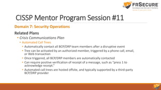 CISSP Mentor Program Session #11
Domain 7: Security Operations
Related Plans
• Crisis Communications Plan
• Automated Call Trees
• Automatically contact all BCP/DRP team members after a disruptive event
• Tree can be activated by an authorized member, triggered by a phone call, email,
or Web transaction
• Once triggered, all BCP/DRP members are automatically contacted
• Can require positive verification of receipt of a message, such as “press 1 to
acknowledge receipt.”
• Automated call trees are hosted offsite, and typically supported by a third-party
BCP/DRP provider
 