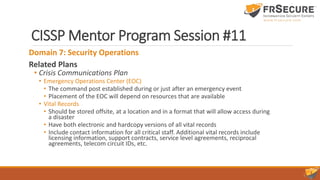 CISSP Mentor Program Session #11
Domain 7: Security Operations
Related Plans
• Crisis Communications Plan
• Emergency Operations Center (EOC)
• The command post established during or just after an emergency event
• Placement of the EOC will depend on resources that are available
• Vital Records
• Should be stored offsite, at a location and in a format that will allow access during
a disaster
• Have both electronic and hardcopy versions of all vital records
• Include contact information for all critical staff. Additional vital records include
licensing information, support contracts, service level agreements, reciprocal
agreements, telecom circuit IDs, etc.
 