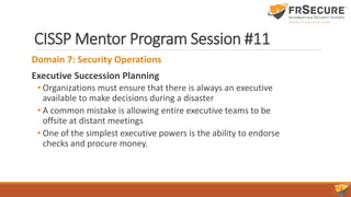 CISSP Mentor Program Session #11
Domain 7: Security Operations
Executive Succession Planning
• Organizations must ensure that there is always an executive
available to make decisions during a disaster
• A common mistake is allowing entire executive teams to be
offsite at distant meetings
• One of the simplest executive powers is the ability to endorse
checks and procure money.
 