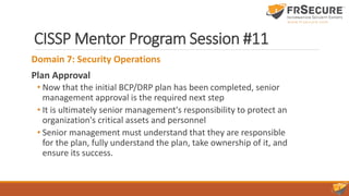 CISSP Mentor Program Session #11
Domain 7: Security Operations
Plan Approval
• Now that the initial BCP/DRP plan has been completed, senior
management approval is the required next step
• It is ultimately senior management's responsibility to protect an
organization's critical assets and personnel
• Senior management must understand that they are responsible
for the plan, fully understand the plan, take ownership of it, and
ensure its success.
 
