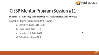 CISSP Mentor Program Session #11
Domain 5: Identity and Access Management Quiz Review
9. A type II biometric is also known as what?
a. Crossover Error Rate (CER)
b. Equal Error Rate (EER)
c. False Accept Rate (FAR)
d. False Reject Rate (FRR)
C
 