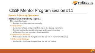 CISSP Mentor Program Session #11
Domain 7: Security Operations
Backups and availability (again…)
Electronic Backups
• Archives that are stored electronically
• Full Backups
• Every piece of data is copied and stored on the backup repository
• Time consuming, bandwidth intensive, and resource intensive
• Will ensure that any necessary data is available
• Incremental Backups
• Archive data that have changed since the last full or incremental backup
• Differential Backups
• Archive data that have changed since the last full backup
 