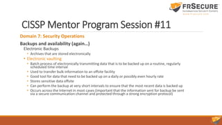CISSP Mentor Program Session #11
Domain 7: Security Operations
Backups and availability (again…)
Electronic Backups
• Archives that are stored electronically
• Electronic vaulting
• Batch process of electronically transmitting data that is to be backed up on a routine, regularly
scheduled time interval
• Used to transfer bulk information to an offsite facility
• Good tool for data that need to be backed up on a daily or possibly even hourly rate
• Stores sensitive data offsite
• Can perform the backup at very short intervals to ensure that the most recent data is backed up
• Occurs across the Internet in most cases (important that the information sent for backup be sent
via a secure communication channel and protected through a strong encryption protocol)
 