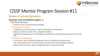 CISSP Mentor Program Session #11
Domain 7: Security Operations
Backups and availability (again…)
Electronic Backups
• Archives that are stored electronically
• Remote Journaling
• A database journal contains a log of all database transactions
• May be used to recover from a database failure
• Remote Journaling saves the database checkpoints and database journal to a remote
site
• Database shadowing
• Uses two or more identical databases that are updated simultaneously
• Can exist locally, but it is best practice to host one shadow database offsite
• Allows faster recovery when compared with remote journaling
 