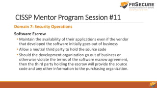 CISSP Mentor Program Session #11
Domain 7: Security Operations
Software Escrow
• Maintain the availability of their applications even if the vendor
that developed the software initially goes out of business
• Allow a neutral third party to hold the source code
• Should the development organization go out of business or
otherwise violate the terms of the software escrow agreement,
then the third party holding the escrow will provide the source
code and any other information to the purchasing organization.
 
