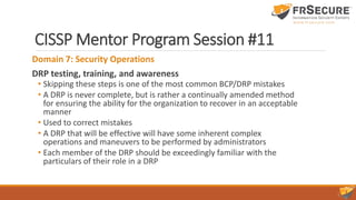 CISSP Mentor Program Session #11
Domain 7: Security Operations
DRP testing, training, and awareness
• Skipping these steps is one of the most common BCP/DRP mistakes
• A DRP is never complete, but is rather a continually amended method
for ensuring the ability for the organization to recover in an acceptable
manner
• Used to correct mistakes
• A DRP that will be effective will have some inherent complex
operations and maneuvers to be performed by administrators
• Each member of the DRP should be exceedingly familiar with the
particulars of their role in a DRP
 