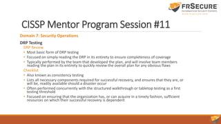 CISSP Mentor Program Session #11
Domain 7: Security Operations
DRP Testing
DRP Review
• Most basic form of DRP testing
• Focused on simply reading the DRP in its entirety to ensure completeness of coverage
• Typically performed by the team that developed the plan, and will involve team members
reading the plan in its entirety to quickly review the overall plan for any obvious flaws
Checklist
• Also known as consistency testing
• Lists all necessary components required for successful recovery, and ensures that they are, or
will be, readily available should a disaster occur
• Often performed concurrently with the structured walkthrough or tabletop testing as a first
testing threshold
• Focused on ensuring that the organization has, or can acquire in a timely fashion, sufficient
resources on which their successful recovery is dependent
 